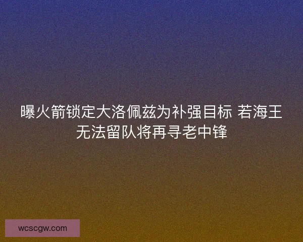 曝火箭锁定大洛佩兹为补强目标 若海王无法留队将再寻老中锋