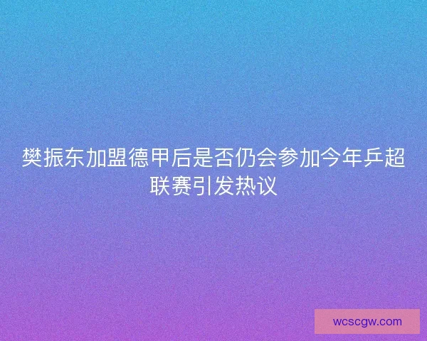 樊振东加盟德甲后是否仍会参加今年乒超联赛引发热议
