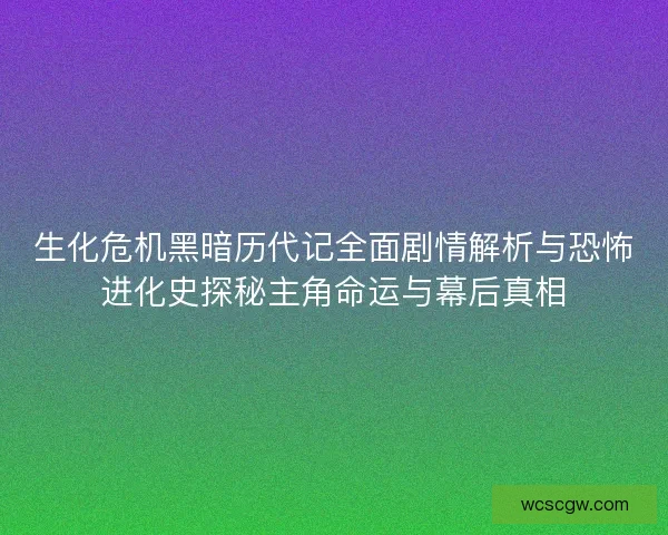 生化危机黑暗历代记全面剧情解析与恐怖进化史探秘主角命运与幕后真相
