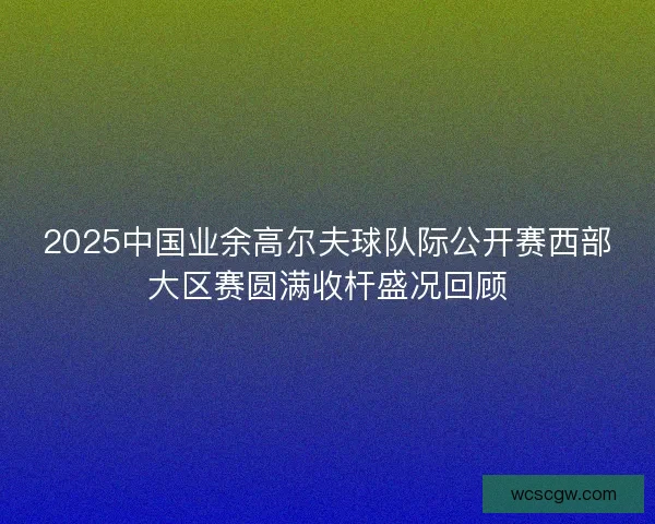 2025中国业余高尔夫球队际公开赛西部大区赛圆满收杆盛况回顾