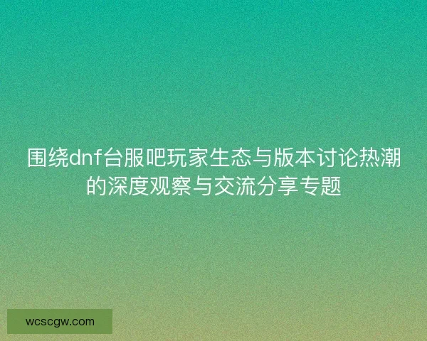 围绕dnf台服吧玩家生态与版本讨论热潮的深度观察与交流分享专题