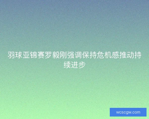羽球亚锦赛罗毅刚强调保持危机感推动持续进步
