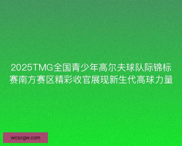 2025TMG全国青少年高尔夫球队际锦标赛南方赛区精彩收官展现新生代高球力量