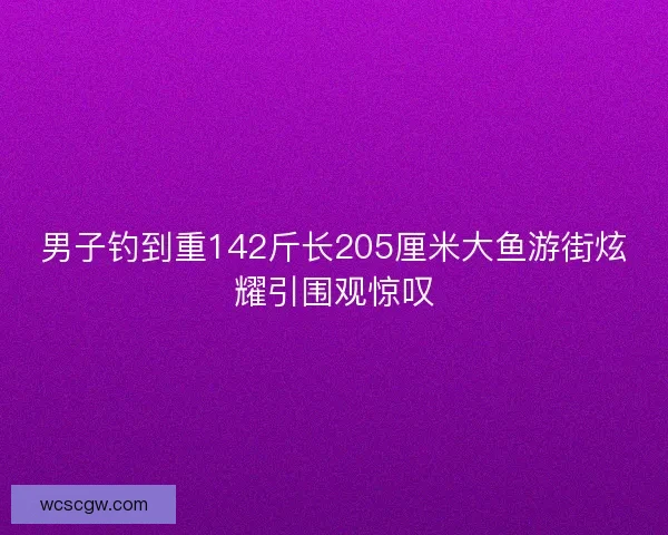 男子钓到重142斤长205厘米大鱼游街炫耀引围观惊叹
