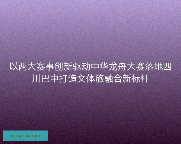 以两大赛事创新驱动中华龙舟大赛落地四川巴中打造文体旅融合新标杆