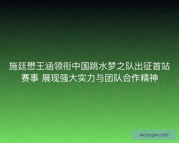 施廷懋王涵领衔中国跳水梦之队出征首站赛事 展现强大实力与团队合作精神