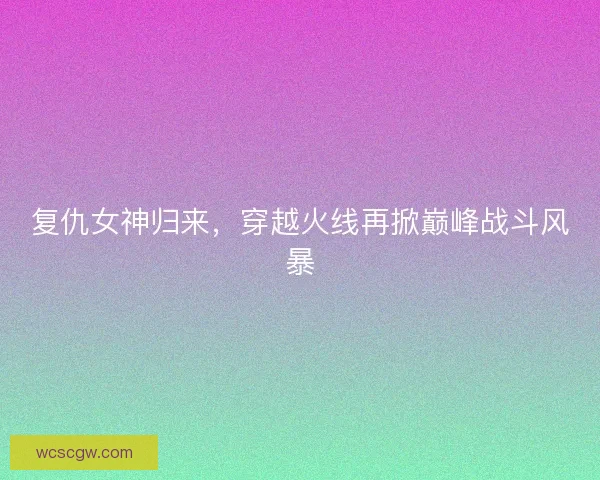 复仇女神归来，穿越火线再掀巅峰战斗风暴