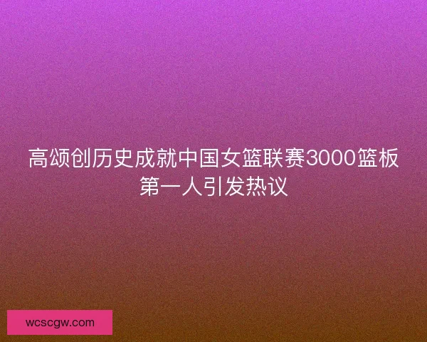 高颂创历史成就中国女篮联赛3000篮板第一人引发热议