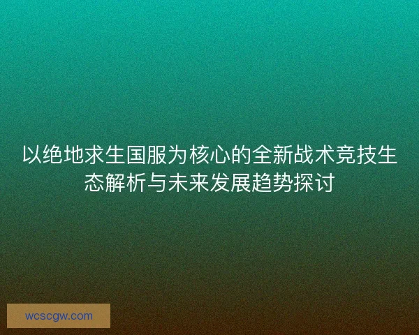 以绝地求生国服为核心的全新战术竞技生态解析与未来发展趋势探讨