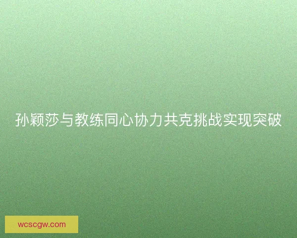 孙颖莎与教练同心协力共克挑战实现突破