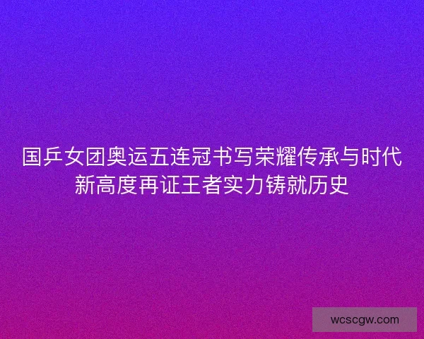 国乒女团奥运五连冠书写荣耀传承与时代新高度再证王者实力铸就历史