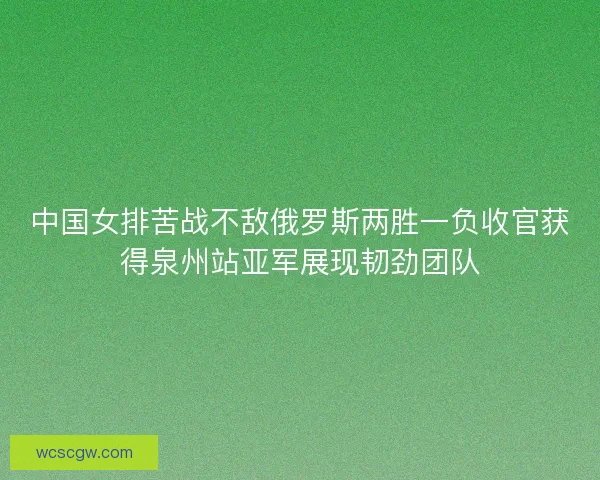 中国女排苦战不敌俄罗斯两胜一负收官获得泉州站亚军展现韧劲团队