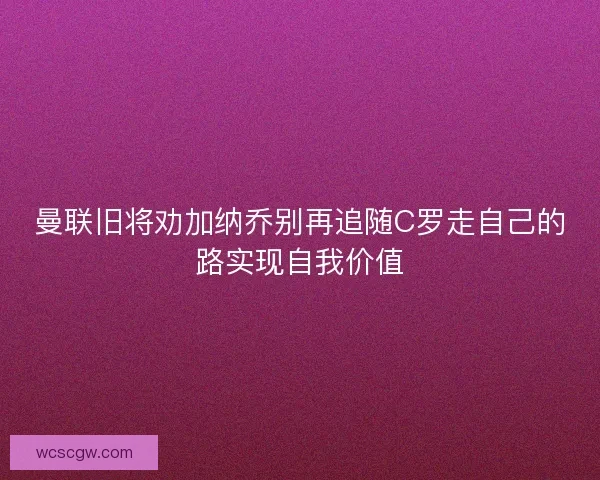 曼联旧将劝加纳乔别再追随C罗走自己的路实现自我价值